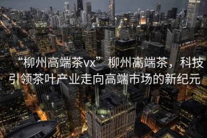 “柳州高端茶vx”柳州高端茶，科技引領(lǐng)茶葉產(chǎn)業(yè)走向高端市場(chǎng)的新紀(jì)元