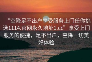 “空降足不出戶享受服務(wù)上門任你挑選1114.官網(wǎng)永久地址1.cc”享受上門服務(wù)的便捷，足不出戶，空降一切美好體驗(yàn)