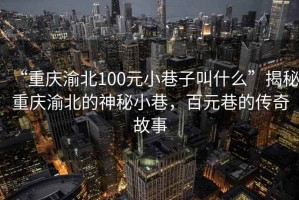 “重慶渝北100元小巷子叫什么”揭秘重慶渝北的神秘小巷，百元巷的傳奇故事