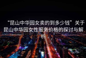 “昆山中華園女賣的到多少錢”關(guān)于昆山中華園女性服務(wù)價格的探討與解析