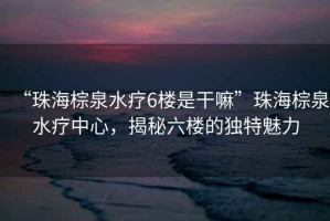 “珠海棕泉水療6樓是干嘛”珠海棕泉水療中心，揭秘六樓的獨(dú)特魅力