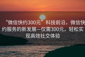 “微信快約300元”科技前沿，微信快約服務(wù)的新發(fā)展—僅需300元，輕松實(shí)現(xiàn)高效社交體驗(yàn)
