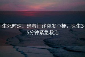生死時速！患者門診突發(fā)心梗，醫(yī)生35分鐘緊急救治