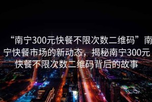 “南寧300元快餐不限次數(shù)二維碼”南寧快餐市場(chǎng)的新動(dòng)態(tài)，揭秘南寧300元快餐不限次數(shù)二維碼背后的故事