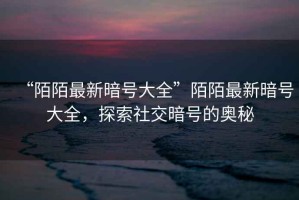 “陌陌最新暗號大全”陌陌最新暗號大全，探索社交暗號的奧秘