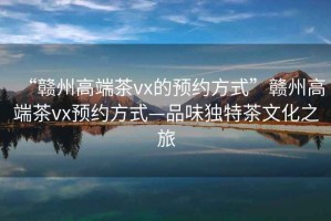 “贛州高端茶vx的預(yù)約方式”贛州高端茶vx預(yù)約方式—品味獨特茶文化之旅