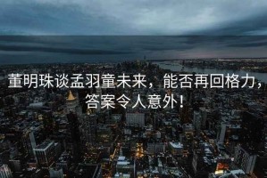 董明珠談孟羽童未來，能否再回格力，答案令人意外！