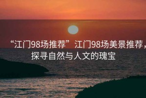 “江門98場(chǎng)推薦”江門98場(chǎng)美景推薦，探尋自然與人文的瑰寶