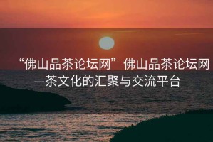 “佛山品茶論壇網”佛山品茶論壇網—茶文化的匯聚與交流平臺