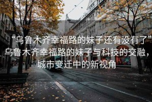 “烏魯木齊幸福路的妹子還有沒(méi)有了”烏魯木齊幸福路的妹子與科技的交融，城市變遷中的新視角