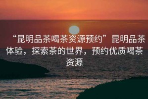 “昆明品茶喝茶資源預(yù)約”昆明品茶體驗(yàn)，探索茶的世界，預(yù)約優(yōu)質(zhì)喝茶資源