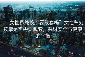 “女性私處按摩要戴套嗎”女性私處按摩是否需要戴套，探討安全與健康的平衡