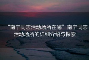 “南寧同志活動場所在哪”南寧同志活動場所的詳細(xì)介紹與探索