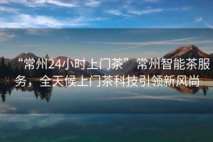 “常州24小時(shí)上門(mén)茶”常州智能茶服務(wù)，全天候上門(mén)茶科技引領(lǐng)新風(fēng)尚