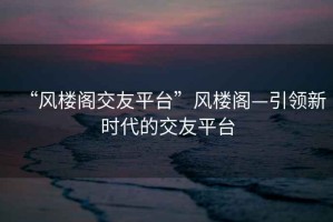 “風(fēng)樓閣交友平臺”風(fēng)樓閣—引領(lǐng)新時代的交友平臺