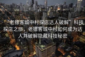 “老鏢客城中村探店達人破解”科技探店之旅，老鏢客城中村如何成為達人并破解隱藏科技秘密