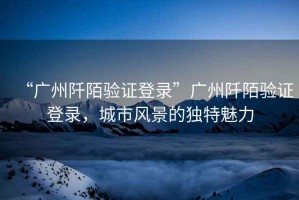 “廣州阡陌驗證登錄”廣州阡陌驗證登錄，城市風(fēng)景的獨特魅力