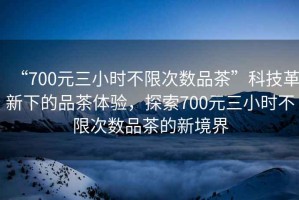 “700元三小時(shí)不限次數(shù)品茶”科技革新下的品茶體驗(yàn)，探索700元三小時(shí)不限次數(shù)品茶的新境界