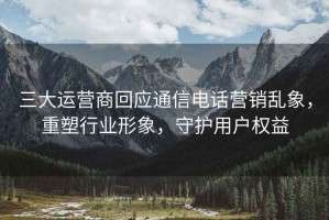 三大運營商回應(yīng)通信電話營銷亂象，重塑行業(yè)形象，守護用戶權(quán)益