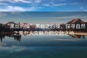 “黑絲約操”黑絲之約操，探尋自然之美與人文魅力的交融之地