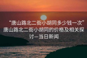 “唐山路北二街小胡同多少錢一次”唐山路北二街小胡同的價格及相關(guān)探討—當(dāng)日新聞