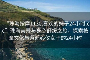 “珠海按摩1130.喜歡的妹子24小時(shí).cc”珠海美景與身心舒緩之旅，探索按摩文化與邂逅心儀女子的24小時(shí)