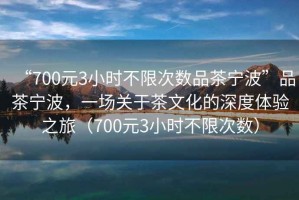 “700元3小時(shí)不限次數(shù)品茶寧波”品茶寧波，一場關(guān)于茶文化的深度體驗(yàn)之旅（700元3小時(shí)不限次數(shù)）