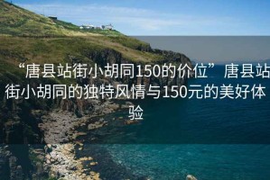 “唐縣站街小胡同150的價位”唐縣站街小胡同的獨特風(fēng)情與150元的美好體驗