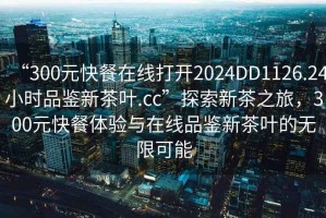 “300元快餐在線打開(kāi)2024DD1126.24小時(shí)品鑒新茶葉.cc”探索新茶之旅，300元快餐體驗(yàn)與在線品鑒新茶葉的無(wú)限可能