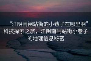 “江陰南閘站街的小巷子在哪里啊”科技探索之旅，江陰南閘站街小巷子的地理信息秘密