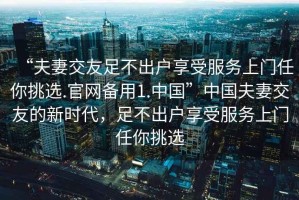 “夫妻交友足不出戶享受服務(wù)上門任你挑選.官網(wǎng)備用1.中國(guó)”中國(guó)夫妻交友的新時(shí)代，足不出戶享受服務(wù)上門任你挑選
