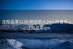 沈陽品茶1130.附近的人24小時最新.cc:沈陽品茶qm