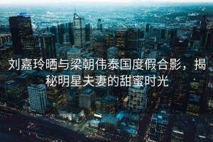 劉嘉玲曬與梁朝偉泰國度假合影，揭秘明星夫妻的甜蜜時光