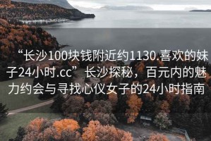“長沙100塊錢附近約1130.喜歡的妹子24小時.cc”長沙探秘，百元內(nèi)的魅力約會與尋找心儀女子的24小時指南