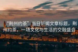 “荊州約茶”當(dāng)日新聞文章標題，荊州約茶，一場文化與生活的交融盛會