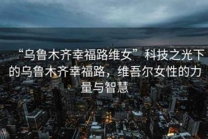 “烏魯木齊幸福路維女”科技之光下的烏魯木齊幸福路，維吾爾女性的力量與智慧