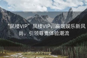 “鳳樓VIP”鳳樓VIP，高端娛樂新風(fēng)尚，引領(lǐng)尊貴體驗(yàn)潮流