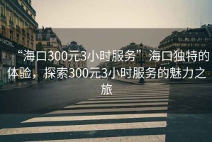 “?？?00元3小時服務(wù)”?？讵毺氐捏w驗，探索300元3小時服務(wù)的魅力之旅