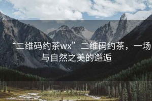 “二維碼約茶wx”二維碼約茶，一場(chǎng)與自然之美的邂逅