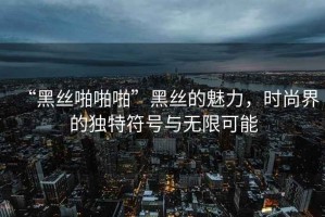 “黑絲啪啪啪”黑絲的魅力，時尚界的獨特符號與無限可能