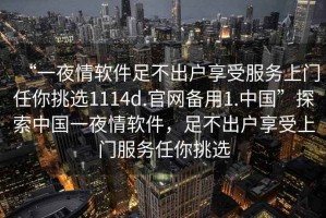 “一夜情軟件足不出戶享受服務(wù)上門任你挑選1114d.官網(wǎng)備用1.中國”探索中國一夜情軟件，足不出戶享受上門服務(wù)任你挑選