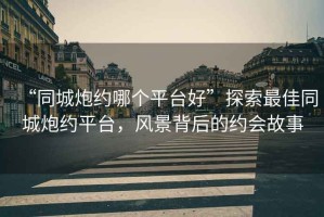 “同城炮約哪個(gè)平臺好”探索最佳同城炮約平臺，風(fēng)景背后的約會故事