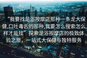 “我要找足浴按摩店那種一條龍大保健,口吐毒舌的那種,我要怎么搜索怎么樣才能找”探索足浴按摩店的極致體驗(yàn)之旅，一站式大保健與獨(dú)特服務(wù)