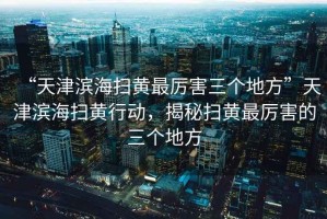 “天津?yàn)I海掃黃最厲害三個(gè)地方”天津?yàn)I海掃黃行動(dòng)，揭秘掃黃最厲害的三個(gè)地方