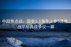 中超焦點(diǎn)戰(zhàn)，國(guó)安1-1海牛止步5連勝，戰(zhàn)平局再現(xiàn)爭(zhēng)議一幕