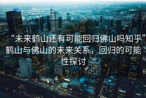 “未來鶴山還有可能回歸佛山嗎知乎”鶴山與佛山的未來關(guān)系，回歸的可能性探討