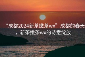 “成都2024新茶嫩茶wx”成都的春天，新茶嫩茶wx的詩(shī)意綻放
