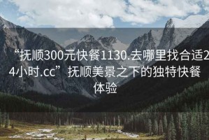 “撫順300元快餐1130.去哪里找合適24小時.cc”撫順美景之下的獨特快餐體驗