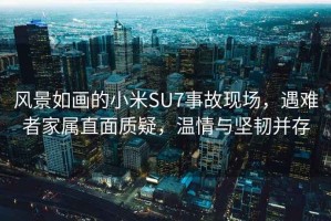 風(fēng)景如畫的小米SU7事故現(xiàn)場(chǎng)，遇難者家屬直面質(zhì)疑，溫情與堅(jiān)韌并存
