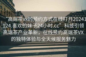 “高端茶vx的預(yù)約方式在線打開(kāi)20241124.喜歡的妹子24小時(shí).cc”科技引領(lǐng)高端茶產(chǎn)業(yè)革新，在線預(yù)約高端茶VX的獨(dú)特體驗(yàn)與全天候服務(wù)魅力